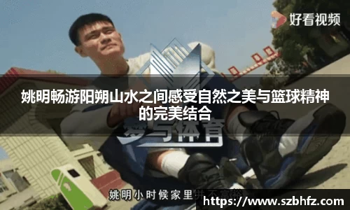 姚明畅游阳朔山水之间感受自然之美与篮球精神的完美结合