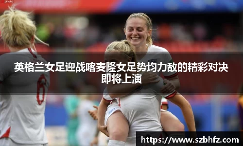 英格兰女足迎战喀麦隆女足势均力敌的精彩对决即将上演