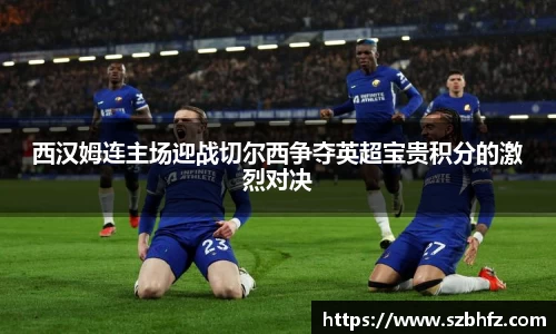 西汉姆连主场迎战切尔西争夺英超宝贵积分的激烈对决