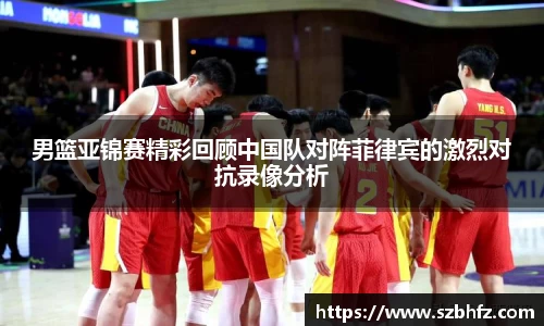男篮亚锦赛精彩回顾中国队对阵菲律宾的激烈对抗录像分析