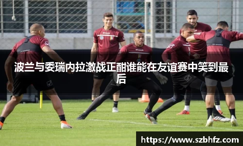 波兰与委瑞内拉激战正酣谁能在友谊赛中笑到最后