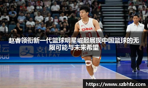 赵睿领衔新一代篮球明星崛起展现中国篮球的无限可能与未来希望